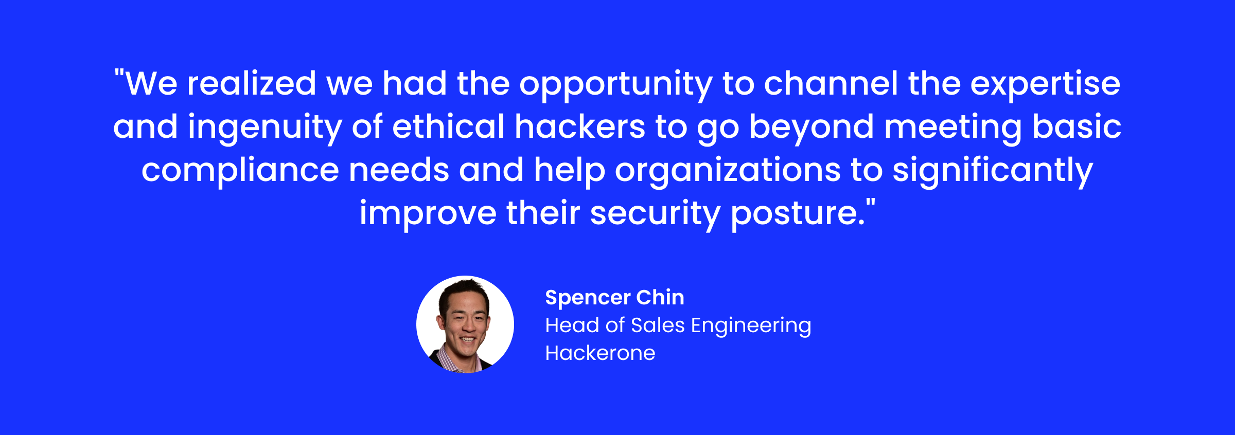 “We realized we had the opportunity to channel the expertise and ingenuity of ethical hackers to go beyond meeting basic compliance needs and help organizations to significantly improve their security posture.”